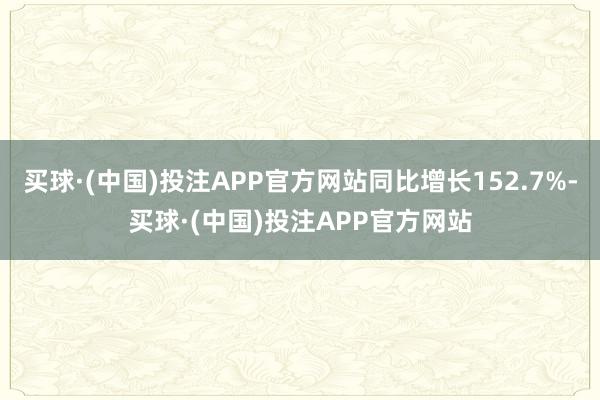 买球·(中国)投注APP官方网站同比增长152.7%-买球·(中国)投注APP官方网站