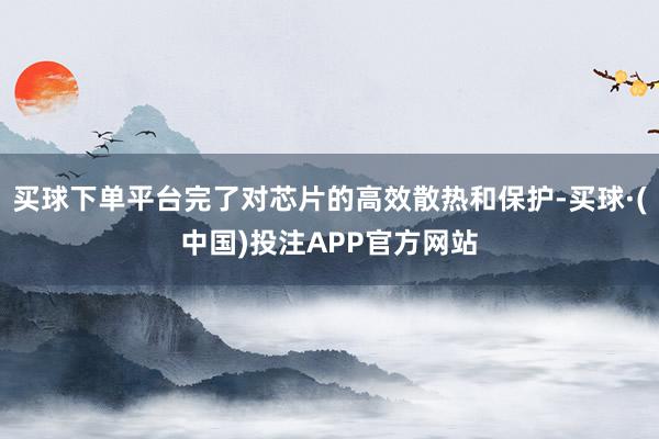 买球下单平台完了对芯片的高效散热和保护-买球·(中国)投注APP官方网站