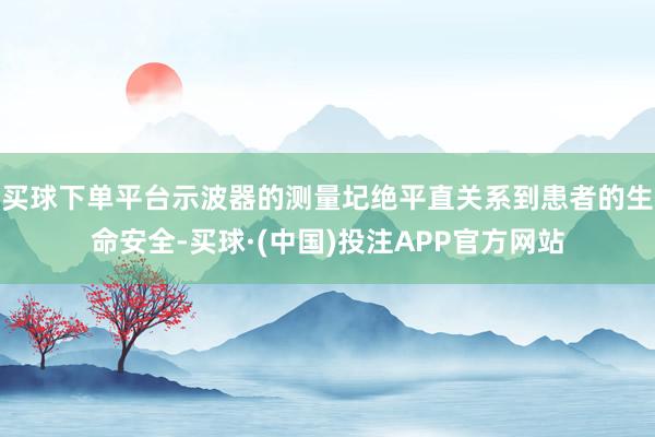 买球下单平台示波器的测量圮绝平直关系到患者的生命安全-买球·(中国)投注APP官方网站