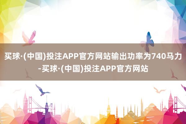 买球·(中国)投注APP官方网站输出功率为740马力-买球·(中国)投注APP官方网站