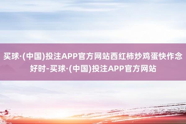 买球·(中国)投注APP官方网站西红柿炒鸡蛋快作念好时-买球·(中国)投注APP官方网站