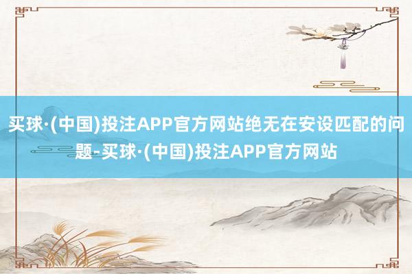 买球·(中国)投注APP官方网站绝无在安设匹配的问题-买球·(中国)投注APP官方网站