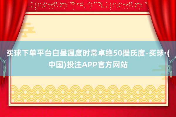 买球下单平台白昼温度时常卓绝50摄氏度-买球·(中国)投注APP官方网站