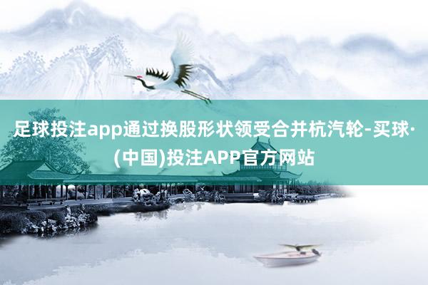 足球投注app通过换股形状领受合并杭汽轮-买球·(中国)投注APP官方网站