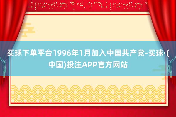 买球下单平台1996年1月加入中国共产党-买球·(中国)投注APP官方网站