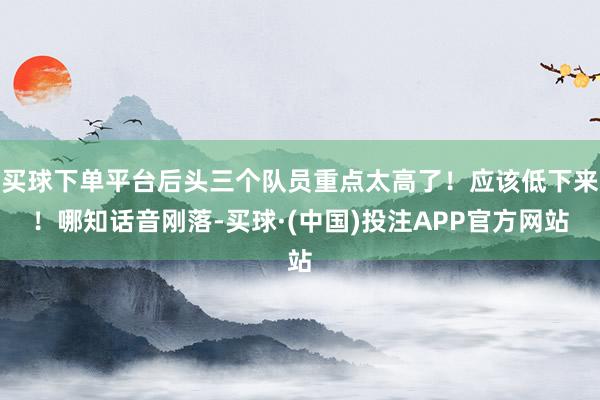 买球下单平台后头三个队员重点太高了！应该低下来！哪知话音刚落-买球·(中国)投注APP官方网站