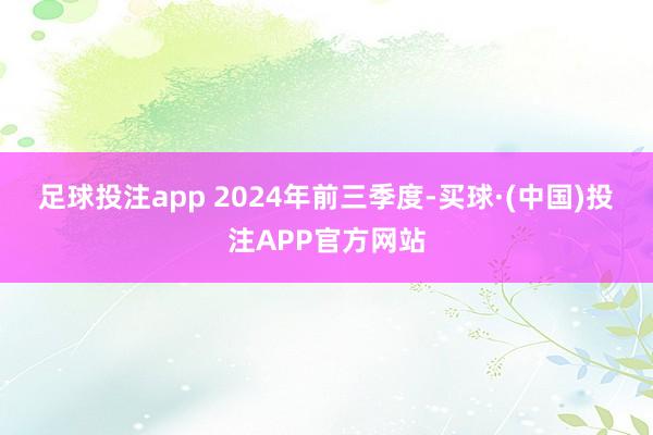 足球投注app 　　2024年前三季度-买球·(中国)投注APP官方网站