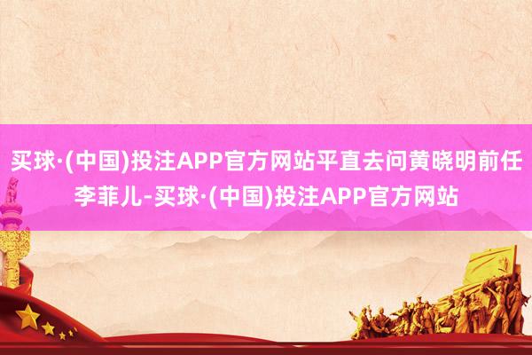 买球·(中国)投注APP官方网站平直去问黄晓明前任李菲儿-买球·(中国)投注APP官方网站