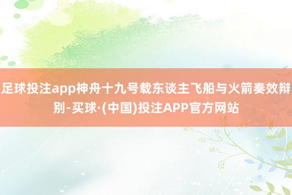 足球投注app神舟十九号载东谈主飞船与火箭奏效辩别-买球·(中国)投注APP官方网站