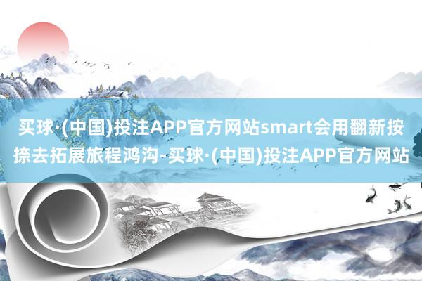 买球·(中国)投注APP官方网站smart会用翻新按捺去拓展旅程鸿沟-买球·(中国)投注APP官方网站