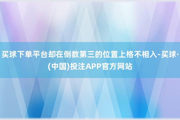 买球下单平台却在倒数第三的位置上格不相入-买球·(中国)投注APP官方网站