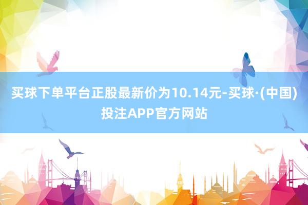 买球下单平台正股最新价为10.14元-买球·(中国)投注APP官方网站