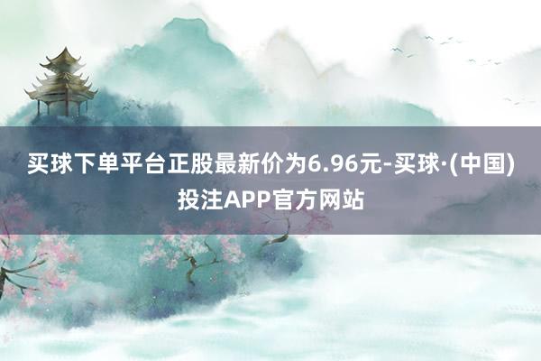 买球下单平台正股最新价为6.96元-买球·(中国)投注APP官方网站