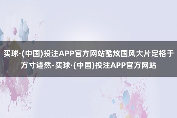 买球·(中国)投注APP官方网站酷炫国风大片定格于方寸遽然-买球·(中国)投注APP官方网站