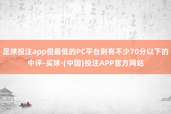 足球投注app但最低的PC平台则有不少70分以下的中评-买球·(中国)投注APP官方网站