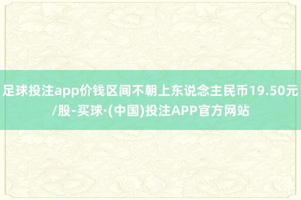 足球投注app价钱区间不朝上东说念主民币19.50元/股-买球·(中国)投注APP官方网站