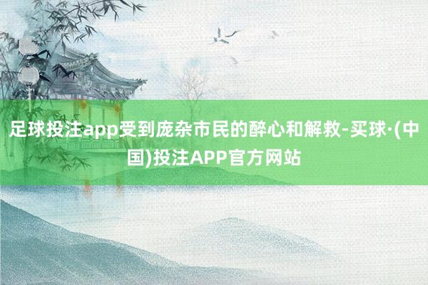 足球投注app受到庞杂市民的醉心和解救-买球·(中国)投注APP官方网站