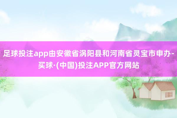 足球投注app由安徽省涡阳县和河南省灵宝市申办-买球·(中国)投注APP官方网站