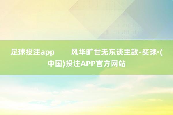 足球投注app        风华旷世无东谈主敌-买球·(中国)投注APP官方网站