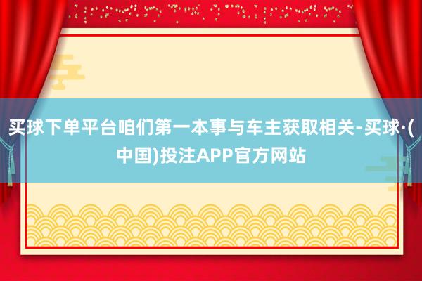 买球下单平台咱们第一本事与车主获取相关-买球·(中国)投注APP官方网站