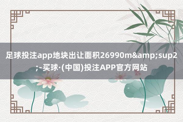 足球投注app地块出让面积26990m&sup2;-买球·(中国)投注APP官方网站