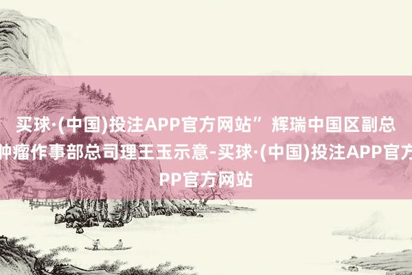 买球·(中国)投注APP官方网站” 辉瑞中国区副总裁、肿瘤作事部总司理王玉示意-买球·(中国)投注APP官方网站