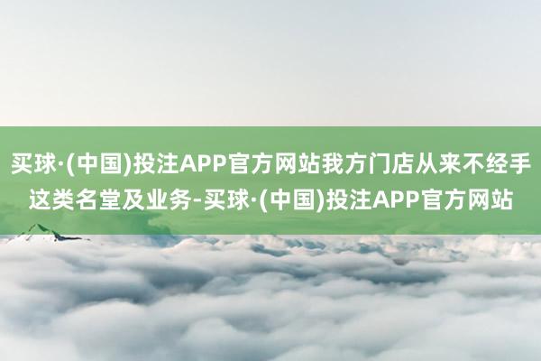 买球·(中国)投注APP官方网站我方门店从来不经手这类名堂及业务-买球·(中国)投注APP官方网站