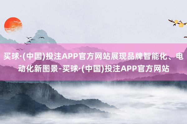 买球·(中国)投注APP官方网站展现品牌智能化、电动化新图景-买球·(中国)投注APP官方网站