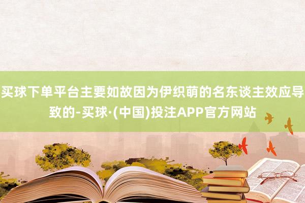 买球下单平台主要如故因为伊织萌的名东谈主效应导致的-买球·(中国)投注APP官方网站