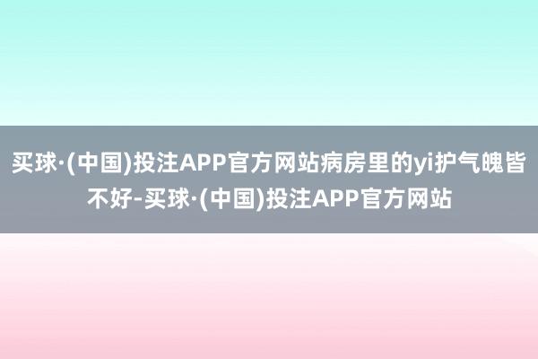 买球·(中国)投注APP官方网站病房里的yi护气魄皆不好-买球·(中国)投注APP官方网站