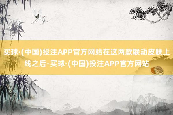 买球·(中国)投注APP官方网站在这两款联动皮肤上线之后-买球·(中国)投注APP官方网站