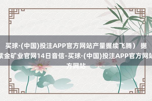 买球·(中国)投注APP官方网站产量握续飞腾） 据紫金矿业官网14日音信-买球·(中国)投注APP官方网站