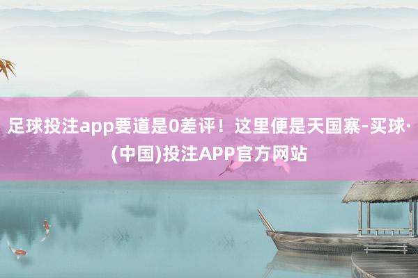 足球投注app要道是0差评！这里便是天国寨-买球·(中国)投注APP官方网站