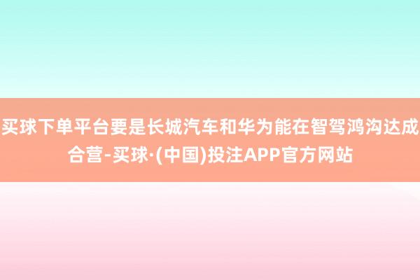 买球下单平台要是长城汽车和华为能在智驾鸿沟达成合营-买球·(中国)投注APP官方网站