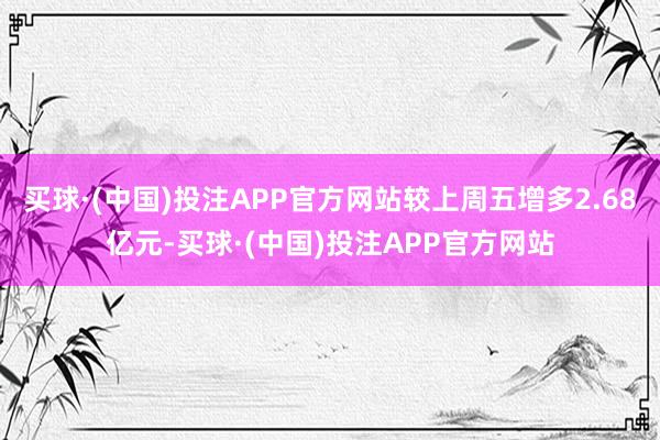 买球·(中国)投注APP官方网站较上周五增多2.68亿元-买球·(中国)投注APP官方网站