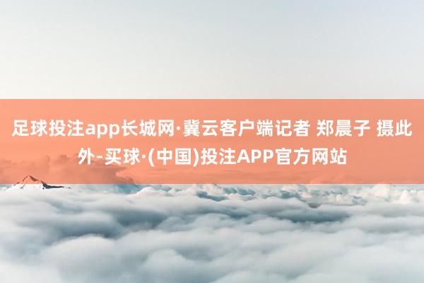 足球投注app长城网·冀云客户端记者 郑晨子 摄此外-买球·(中国)投注APP官方网站