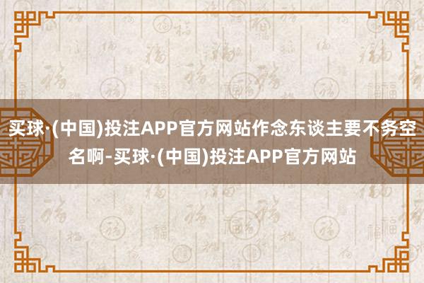 买球·(中国)投注APP官方网站作念东谈主要不务空名啊-买球·(中国)投注APP官方网站