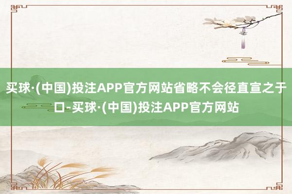 买球·(中国)投注APP官方网站省略不会径直宣之于口-买球·(中国)投注APP官方网站