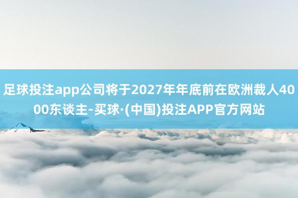 足球投注app公司将于2027年年底前在欧洲裁人4000东谈主-买球·(中国)投注APP官方网站