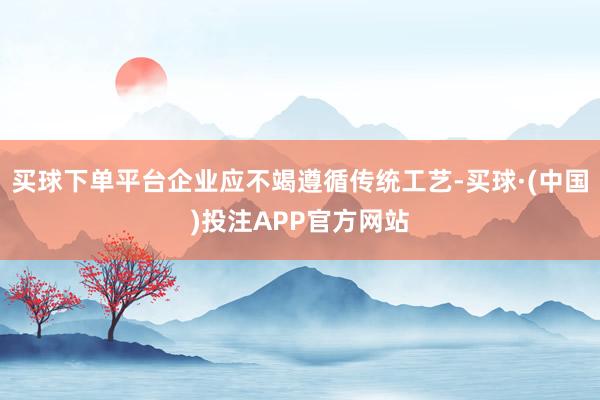 买球下单平台企业应不竭遵循传统工艺-买球·(中国)投注APP官方网站