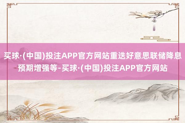 买球·(中国)投注APP官方网站重迭好意思联储降息预期增强等-买球·(中国)投注APP官方网站