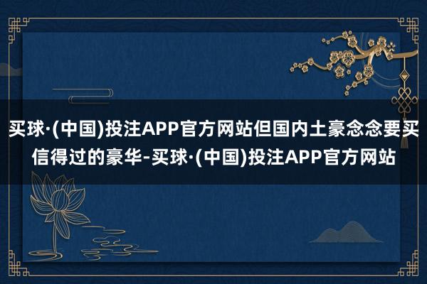 买球·(中国)投注APP官方网站但国内土豪念念要买信得过的豪华-买球·(中国)投注APP官方网站