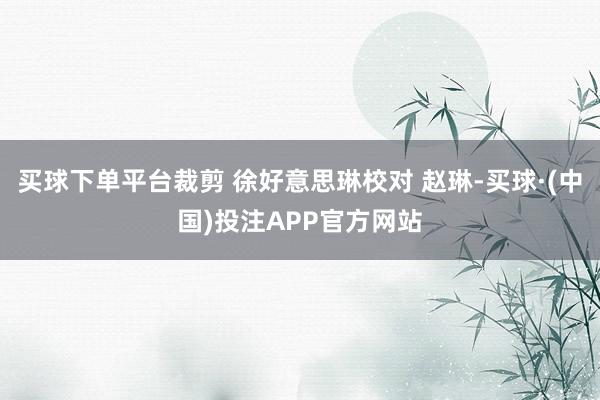 买球下单平台裁剪 徐好意思琳校对 赵琳-买球·(中国)投注APP官方网站