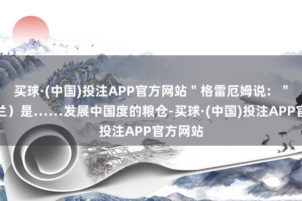 买球·(中国)投注APP官方网站＂格雷厄姆说：＂（乌克兰）是……发展中国度的粮仓-买球·(中国)投注APP官方网站