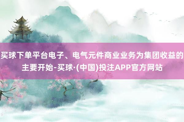 买球下单平台电子、电气元件商业业务为集团收益的主要开始-买球·(中国)投注APP官方网站