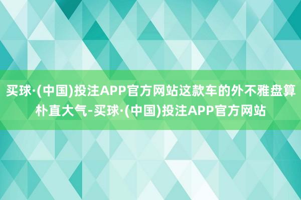 买球·(中国)投注APP官方网站这款车的外不雅盘算朴直大气-买球·(中国)投注APP官方网站