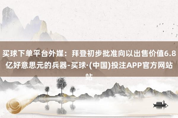 买球下单平台外媒：拜登初步批准向以出售价值6.8亿好意思元的兵器-买球·(中国)投注APP官方网站