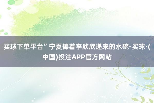 买球下单平台”宁夏捧着李欣欣递来的水碗-买球·(中国)投注APP官方网站