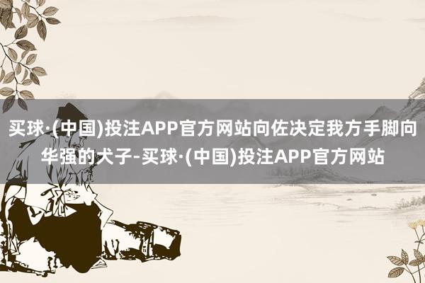 买球·(中国)投注APP官方网站向佐决定我方手脚向华强的犬子-买球·(中国)投注APP官方网站