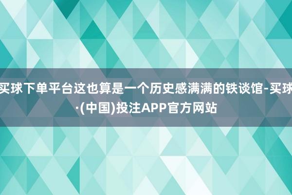 买球下单平台这也算是一个历史感满满的铁谈馆-买球·(中国)投注APP官方网站